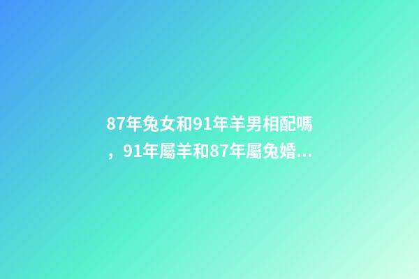 87年兔女和91年羊男相配嗎，91年屬羊和87年屬兔婚姻如何 87兔和91羊相配婚姻如何，87女屬兔和91男屬羊結婚好嗎